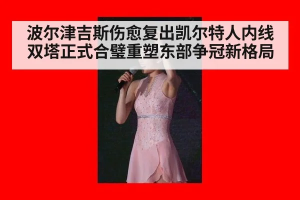 波尔津吉斯伤愈复出凯尔特人内线双塔正式合璧重塑东部争冠新格局