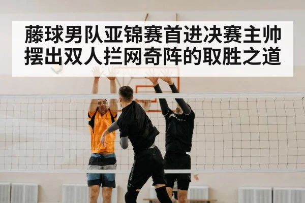 藤球男队亚锦赛首进决赛主帅摆出双人拦网奇阵的取胜之道