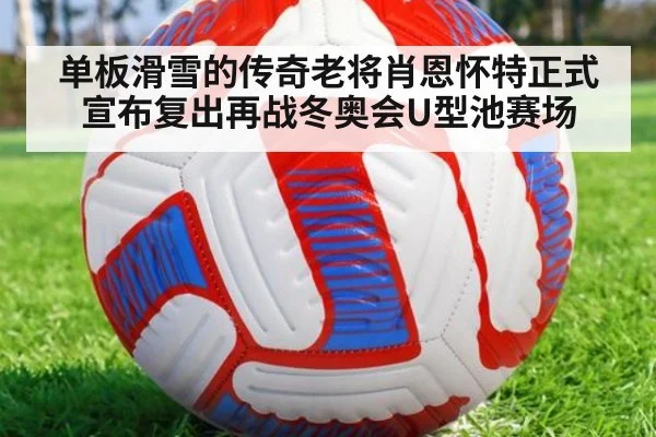 单板滑雪的传奇老将肖恩怀特正式宣布复出再战冬奥会U型池赛场